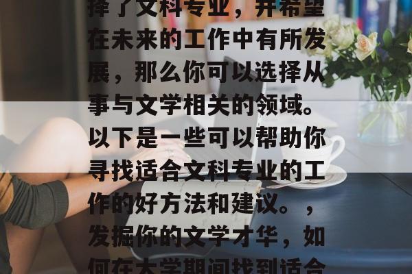 在大学时期,如果你选择了文科专业,并希望在未来的工作中有所发展,那么你可以选择从事与文学相关的领域。以下是一些可以帮助你寻找适合文科专业的工作的好方法和建议。,发掘你的文学才华,如何在大学期间找到适合文科专业的工作 在大学时期,如果你选择了文科专业,并希望在未来的工作中有所发展,那么你可以选择从事与文学相关的领域。以下是一些可以帮助你寻找适合文科专业的工作的好方法和建议。,发掘你的文学才华,如何在大学期间找到适合文科专业的工作