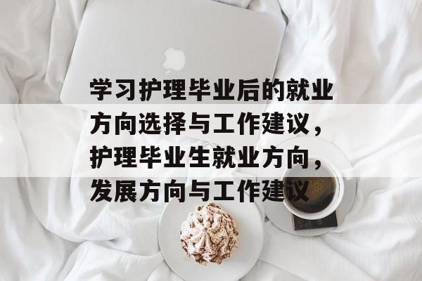 学习护理毕业后的就业方向选择与工作建议，护理毕业生就业方向，发展方向与工作建议