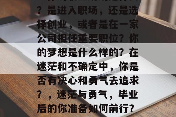 毕业后的你准备做什么?你的职业规划是什么?是进入职场,还是选择创业,或者是在一家公司担任重要职位?你的梦想是什么样的?在迷茫和不确定中,你是否有决心和勇气去追求?,迷茫与勇气,毕业后的你准备如何前行?职业规划和梦想是什么? 毕业后的你准备做什么?你的职业规划是什么?是进入职场,还是选择创业,或者是在一家公司担任重要职位?你的梦想是什么样的?在迷茫和不确定中,你是否有决心和勇气去追求?,迷茫与勇气,毕业后的你准备如何前行?职业规划和梦想是什么?