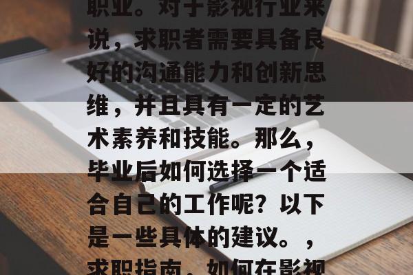 在电影行业中，影视表演是一种极富竞争力的职业。对于影视行业来说，求职者需要具备良好的沟通能力和创新思维，并且具有一定的艺术素养和技能。那么，毕业后如何选择一个适合自己的工作呢？以下是一些具体的建议。，求职指南，如何在影视行业中找到自己合适的职位?