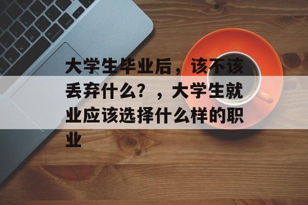 大学生毕业后,该不该丢弃什么?,大学生就业应该选择什么样的职业 大学生毕业后,该不该丢弃什么?,大学生就业应该选择什么样的职业