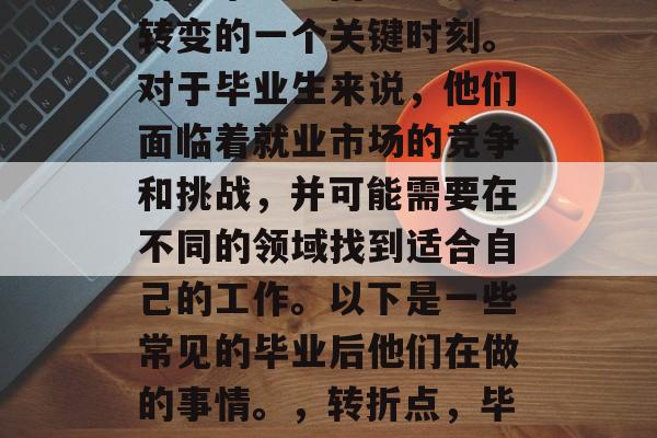 毕业意味着从大学阶段的学术学习向社会实践转变的一个关键时刻。对于毕业生来说，他们面临着就业市场的竞争和挑战，并可能需要在不同的领域找到适合自己的工作。以下是一些常见的毕业后他们在做的事情。，转折点，毕业后的职业生涯规划与实践挑战