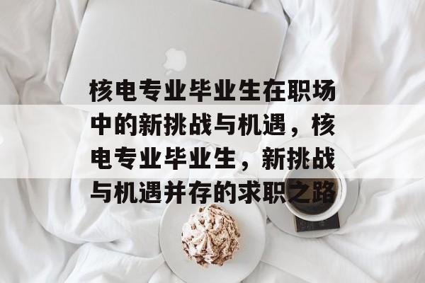 核电专业毕业生在职场中的新挑战与机遇，核电专业毕业生，新挑战与机遇并存的求职之路