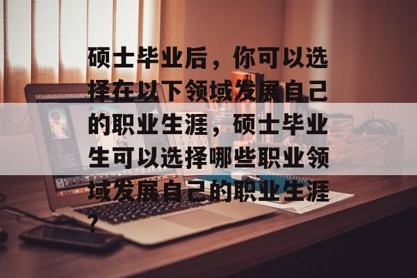 硕士毕业后,你可以选择在以下领域发展自己的职业生涯,硕士毕业生可以选择哪些职业领域发展自己的职业生涯? 硕士毕业后,你可以选择在以下领域发展自己的职业生涯,硕士毕业生可以选择哪些职业领域发展自己的职业生涯?
