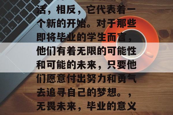 毕业并不意味着结束生活,相反,它代表着一个新的开始。对于那些即将毕业的学生而言,他们有着无限的可能性和可能的未来,只要他们愿意付出努力和勇气去追寻自己的梦想。,无畏未来,毕业的意义及追求梦想的途径 毕业并不意味着结束生活,相反,它代表着一个新的开始。对于那些即将毕业的学生而言,他们有着无限的可能性和可能的未来,只要他们愿意付出努力和勇气去追寻自己的梦想。,无畏未来,毕业的意义及追求梦想的途径