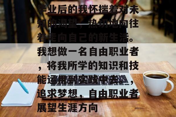 毕业后的我怀揣着对未知的渴望，热切地向往着走向自己的新生活。我想做一名自由职业者，将我所学的知识和技能运用到实践中去。，追求梦想，自由职业者展望生涯方向