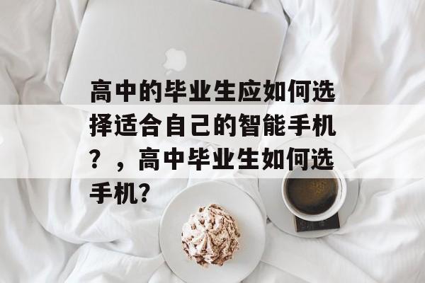 高中的毕业生应如何选择适合自己的智能手机?,高中毕业生如何选手机? 高中的毕业生应如何选择适合自己的智能手机?,高中毕业生如何选手机?