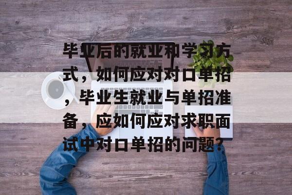 毕业后的就业和学习方式，如何应对对口单招，毕业生就业与单招准备，应如何应对求职面试中对口单招的问题？
