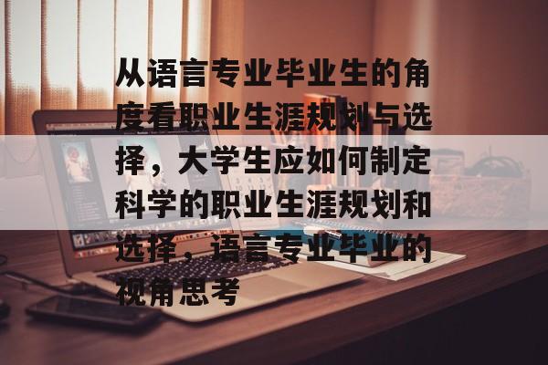 从语言专业毕业生的角度看职业生涯规划与选择,大学生应如何制定科学的职业生涯规划和选择,语言专业毕业的视角思考 从语言专业毕业生的角度看职业生涯规划与选择,大学生应如何制定科学的职业生涯规划和选择,语言专业毕业的视角思考