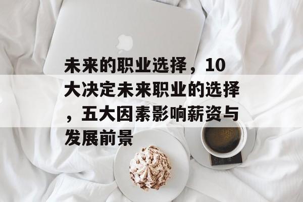 未来的职业选择,10大决定未来职业的选择,五大因素影响薪资与发展前景 未来的职业选择,10大决定未来职业的选择,五大因素影响薪资与发展前景