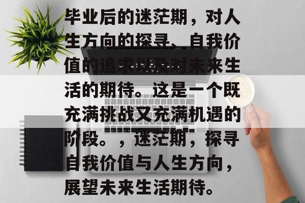 毕业后的迷茫期,对人生方向的探寻、自我价值的追求以及对未来生活的期待。这是一个既充满挑战又充满机遇的阶段。,迷茫期,探寻自我价值与人生方向,展望未来生活期待。 毕业后的迷茫期,对人生方向的探寻、自我价值的追求以及对未来生活的期待。这是一个既充满挑战又充满机遇的阶段。,迷茫期,探寻自我价值与人生方向,展望未来生活期待。