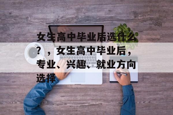 女生高中毕业后选什么？，女生高中毕业后，专业、兴趣、就业方向选择