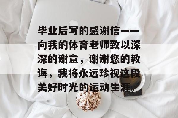毕业后写的感谢信——向我的体育老师致以深深的谢意，谢谢您的教诲，我将永远珍视这段美好时光的运动生涯。