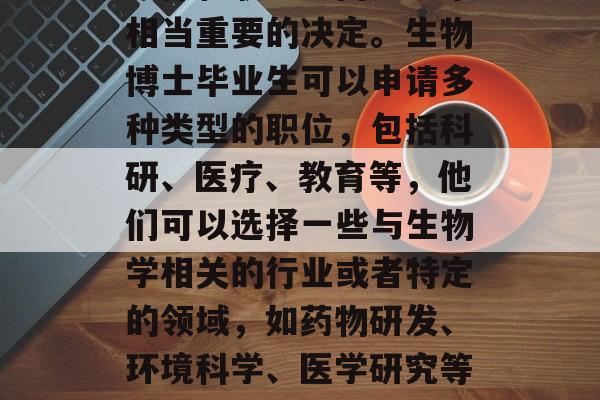 生物博士毕业后的专业选择和职业方向是一个相当重要的决定。生物博士毕业生可以申请多种类型的职位,包括科研、医疗、教育等,他们可以选择一些与生物学相关的行业或者特定的领域,如药物研发、环境科学、医学研究等。,生物博士生就业前景分析 生物博士毕业后的专业选择和职业方向是一个相当重要的决定。生物博士毕业生可以申请多种类型的职位,包括科研、医疗、教育等,他们可以选择一些与生物学相关的行业或者特定的领域,如药物研发、环境科学、医学研究等。,生物博士生就业前景分析