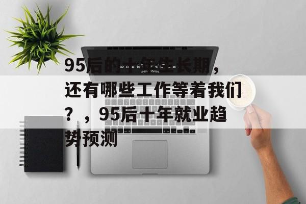 95后的十年生长期，还有哪些工作等着我们？，95后十年就业趋势预测