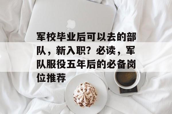 军校毕业后可以去的部队，新入职？必读，军队服役五年后的必备岗位推荐