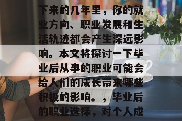 毕业是一个人人生中最重要的阶段之一。在接下来的几年里,你的就业方向、职业发展和生活轨迹都会产生深远影响。本文将探讨一下毕业后从事的职业可能会给人们的成长带来哪些积极的影响。,毕业后的职业选择,对个人成长的影响及影响深度分析 毕业是一个人人生中最重要的阶段之一。在接下来的几年里,你的就业方向、职业发展和生活轨迹都会产生深远影响。本文将探讨一下毕业后从事的职业可能会给人们的成长带来哪些积极的影响。,毕业后的职业选择,对个人成长的影响及影响深度分析