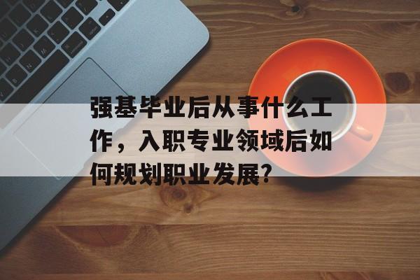 强基毕业后从事什么工作,入职专业领域后如何规划职业发展? 强基毕业后从事什么工作,入职专业领域后如何规划职业发展?