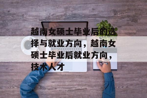 越南女硕士毕业后的选择与就业方向,越南女硕士毕业后就业方向,技术人才 越南女硕士毕业后的选择与就业方向,越南女硕士毕业后就业方向,技术人才