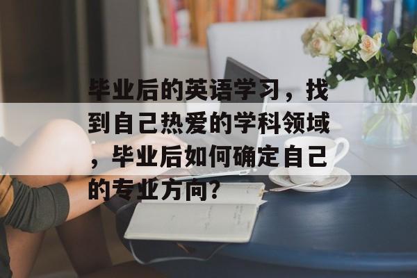 毕业后的英语学习，找到自己热爱的学科领域，毕业后如何确定自己的专业方向？