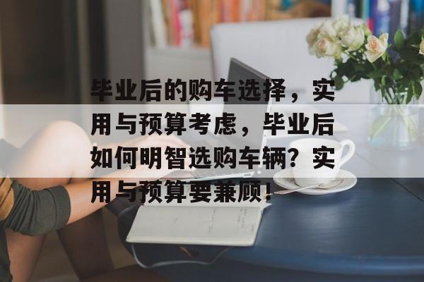 毕业后的购车选择,实用与预算考虑,毕业后如何明智选购车辆?实用与预算要兼顾! 毕业后的购车选择,实用与预算考虑,毕业后如何明智选购车辆?实用与预算要兼顾!
