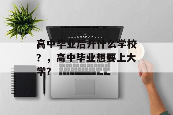 高中毕业后升什么学校?,高中毕业想要上大学? 高中毕业后升什么学校?,高中毕业想要上大学?