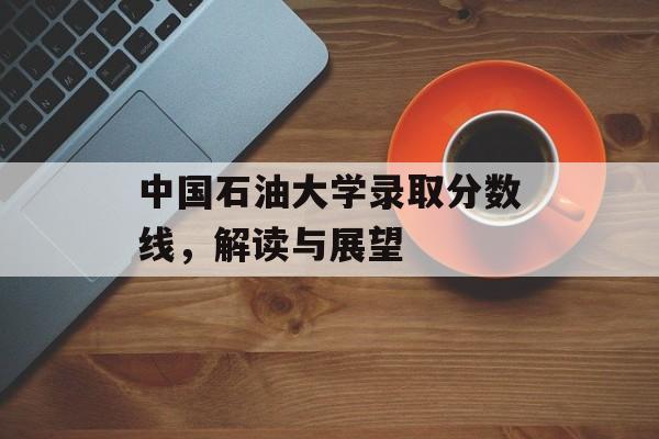 中国石油大学录取分数线，解读与展望