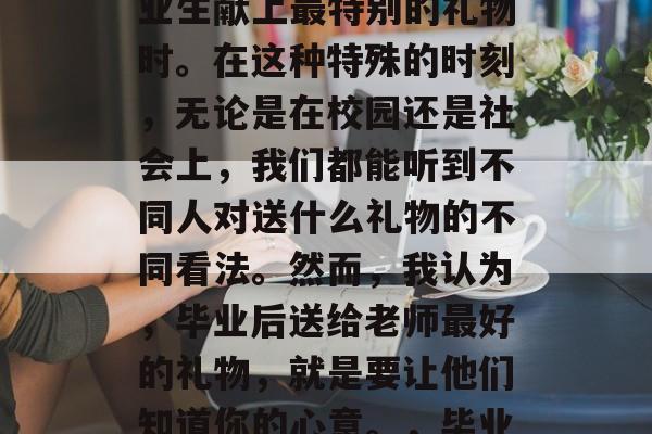 毕业季，正是教师为毕业生献上最特别的礼物时。在这种特殊的时刻，无论是在校园还是社会上，我们都能听到不同人对送什么礼物的不同看法。然而，我认为，毕业后送给老师最好的礼物，就是要让他们知道你的心意。，毕业季礼物，心意高于物质