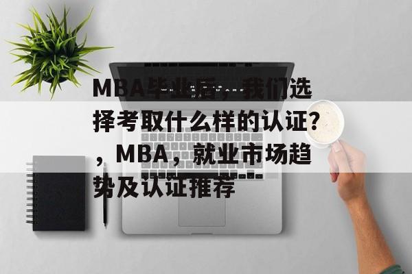 MBA毕业后,我们选择考取什么样的认证?,MBA,就业市场趋势及认证推荐 MBA毕业后,我们选择考取什么样的认证?,MBA,就业市场趋势及认证推荐
