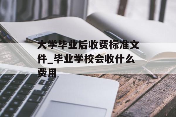 大学毕业后收费标准文件_毕业学校会收什么费用 大学毕业后收费标准文件_毕业学校会收什么费用