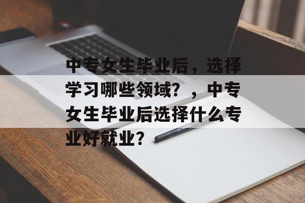 中专女生毕业后,选择学习哪些领域?,中专女生毕业后选择什么专业好就业? 中专女生毕业后,选择学习哪些领域?,中专女生毕业后选择什么专业好就业?