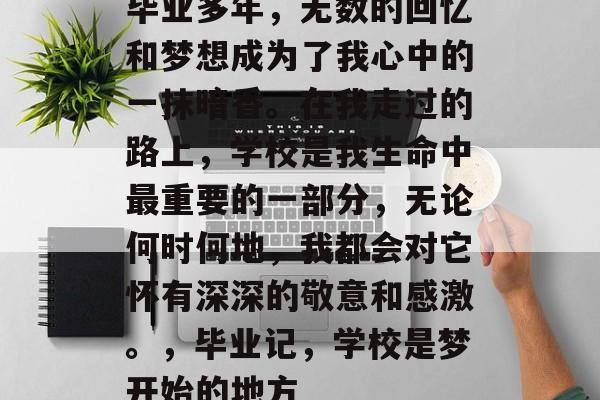 毕业多年，无数的回忆和梦想成为了我心中的一抹暗香。在我走过的路上，学校是我生命中最重要的一部分，无论何时何地，我都会对它怀有深深的敬意和感激。，毕业记，学校是梦开始的地方
