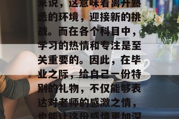 毕业，是一段人生中重要的阶段，对于很多人来说，这意味着离开熟悉的环境，迎接新的挑战。而在各个科目中，学习的热情和专注是至关重要的。因此，在毕业之际，给自己一份特别的礼物，不仅能够表达对老师的感激之情，也能让这份感情更加深厚。，老师赠礼，回忆中的坚持与热情