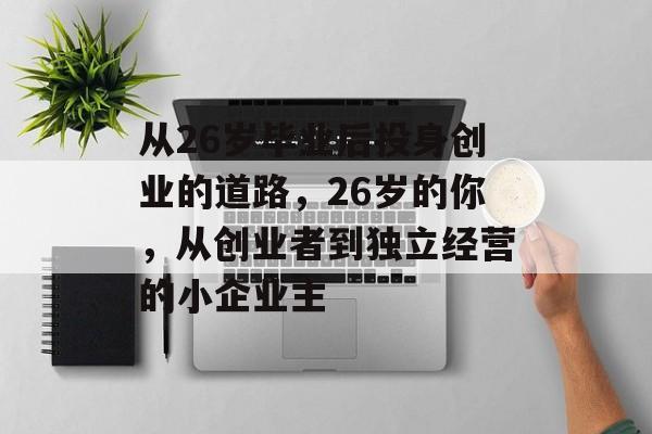 从26岁毕业后投身创业的道路,26岁的你,从创业者到独立经营的小企业主 从26岁毕业后投身创业的道路,26岁的你,从创业者到独立经营的小企业主
