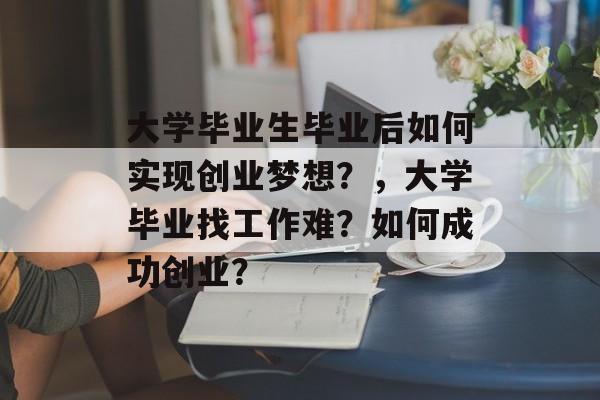 大学毕业生毕业后如何实现创业梦想？，大学毕业找工作难？如何成功创业？