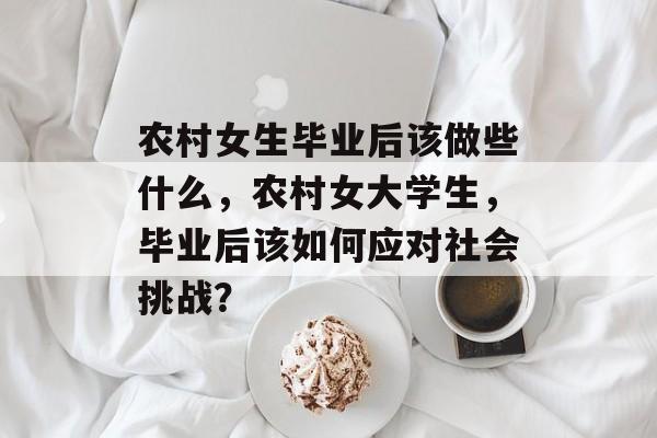 农村女生毕业后该做些什么,农村女大学生,毕业后该如何应对社会挑战? 农村女生毕业后该做些什么,农村女大学生,毕业后该如何应对社会挑战?