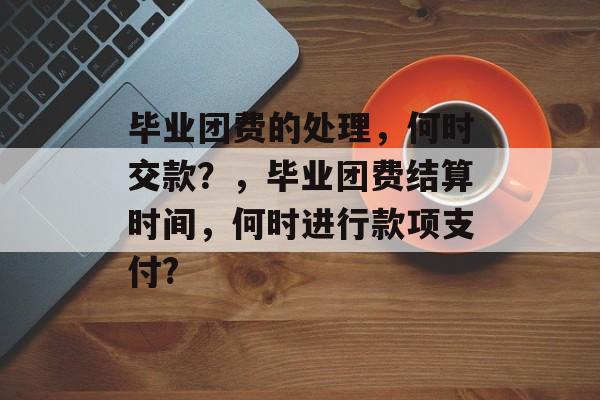 毕业团费的处理，何时交款？，毕业团费结算时间，何时进行款项支付?