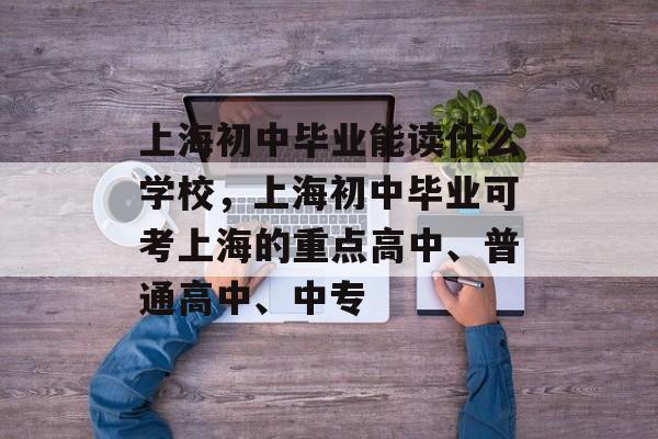 上海初中毕业能读什么学校，上海初中毕业可考上海的重点高中、普通高中、中专