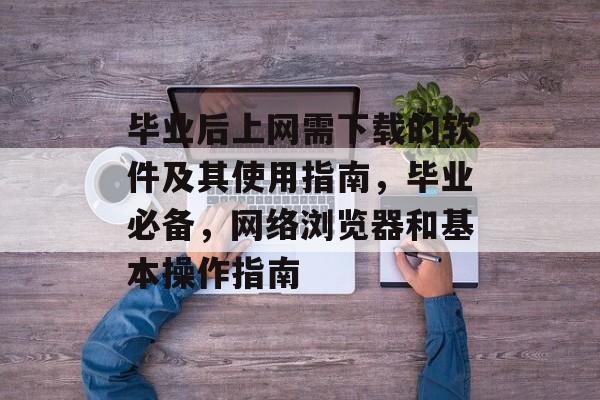 毕业后上网需下载的软件及其使用指南，毕业必备，网络浏览器和基本操作指南