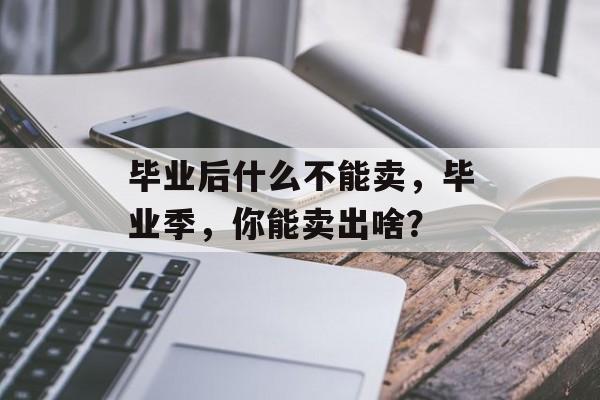 毕业后什么不能卖,毕业季,你能卖出啥? 毕业后什么不能卖,毕业季,你能卖出啥?