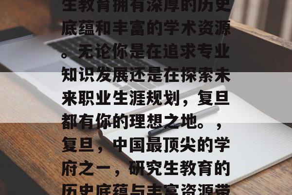 复旦大学是中国最顶尖的学府之一，它的研究生教育拥有深厚的历史底蕴和丰富的学术资源。无论你是在追求专业知识发展还是在探索未来职业生涯规划，复旦都有你的理想之地。，复旦，中国最顶尖的学府之一，研究生教育的历史底蕴与丰富资源带你探索未来职业发展路径