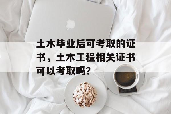 土木毕业后可考取的证书,土木工程相关证书可以考取吗? 土木毕业后可考取的证书,土木工程相关证书可以考取吗?