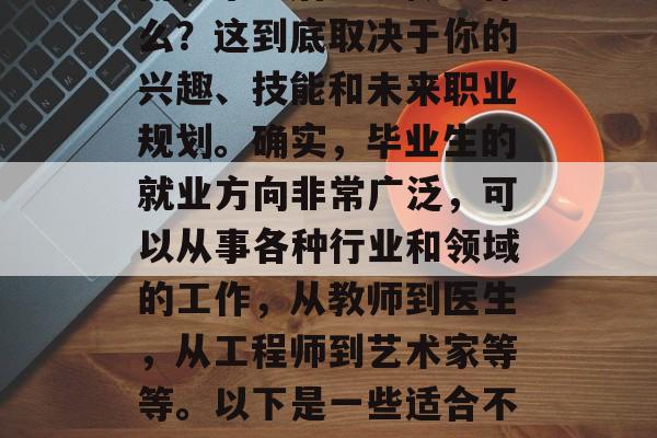 毕业后的出路及选择对于每个人来说都是一个重要的问题。你可能会问,毕业后应该做些什么?这到底取决于你的兴趣、技能和未来职业规划。确实,毕业生的就业方向非常广泛,可以从事各种行业和领域的工作,从教师到医生,从工程师到艺术家等等。以下是一些适合不同背景的学生的建议。,找工作,不同的选择满足你的兴趣、技能和未来职业规划 毕业后的出路及选择对于每个人来说都是一个重要的问题。你可能会问,毕业后应该做些什么?这到底取决于你的兴趣、技能和未来职业规划。确实,毕业生的就业方向非常广泛,可以从事各种行业和领域的工作,从教师到医生,从工程师到艺术家等等。以下是一些适合不同背景的学生的建议。,找工作,不同的选择满足你的兴趣、技能和未来职业规划