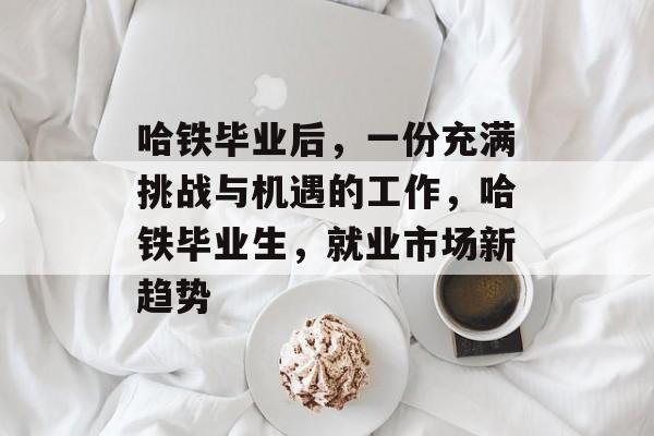 哈铁毕业后，一份充满挑战与机遇的工作，哈铁毕业生，就业市场新趋势