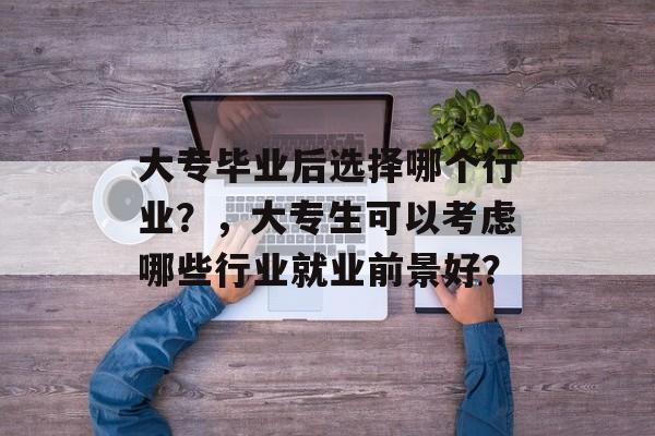 大专毕业后选择哪个行业？，大专生可以考虑哪些行业就业前景好？