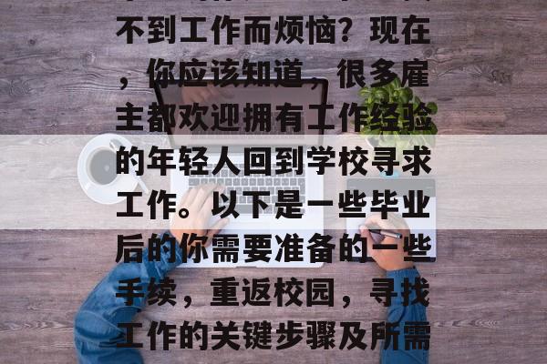 毕业的你是否还在为找不到工作而烦恼？现在，你应该知道，很多雇主都欢迎拥有工作经验的年轻人回到学校寻求工作。以下是一些毕业后的你需要准备的一些手续，重返校园，寻找工作的关键步骤及所需文件清单