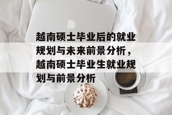 越南硕士毕业后的就业规划与未来前景分析,越南硕士毕业生就业规划与前景分析 越南硕士毕业后的就业规划与未来前景分析,越南硕士毕业生就业规划与前景分析