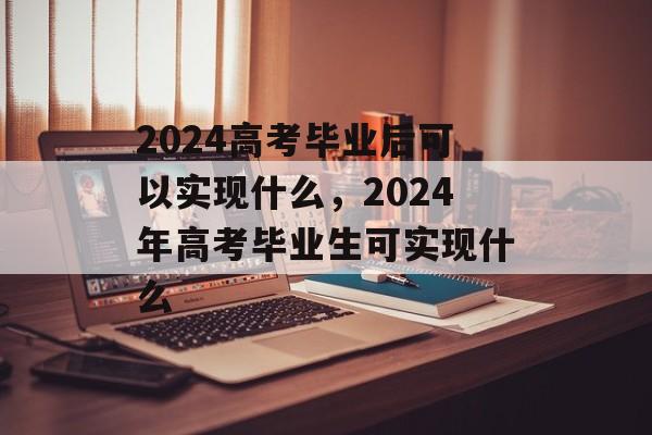 2024高考毕业后可以实现什么，2024年高考毕业生可实现什么