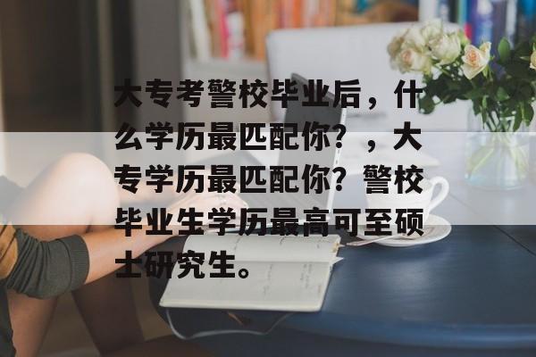 大专考警校毕业后,什么学历最匹配你?,大专学历最匹配你?警校毕业生学历最高可至硕士研究生。 大专考警校毕业后,什么学历最匹配你?,大专学历最匹配你?警校毕业生学历最高可至硕士研究生。