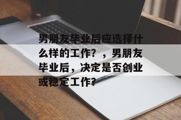 男朋友毕业后应选择什么样的工作?,男朋友毕业后,决定是否创业或稳定工作? 男朋友毕业后应选择什么样的工作?,男朋友毕业后,决定是否创业或稳定工作?